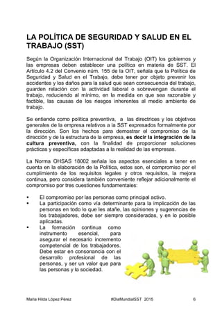 Maria Hilda López Pérez #DiaMundialSST 2015 6
LA POLÍTICA DE SEGURIDAD Y SALUD EN EL
TRABAJO (SST)
Según la Organización Internacional del Trabajo (OIT) los gobiernos y
las empresas deben establecer una política en materia de SST. El
Artículo 4.2 del Convenio núm. 155 de la OIT, señala que la Política de
Seguridad y Salud en el Trabajo, debe tener por objeto prevenir los
accidentes y los daños para la salud que sean consecuencia del trabajo,
guarden relación con la actividad laboral o sobrevengan durante el
trabajo, reduciendo al mínimo, en la medida en que sea razonable y
factible, las causas de los riesgos inherentes al medio ambiente de
trabajo.
Se entiende como política preventiva, a las directrices y los objetivos
generales de la empresa relativos a la SST expresados formalmente por
la dirección. Son los hechos para demostrar el compromiso de la
dirección y de la estructura de la empresa, es decir la integración de la
cultura preventiva, con la finalidad de proporcionar soluciones
prácticas y específicas adaptadas a la realidad de las empresas.
La Norma OHSAS 18002 señala los aspectos esenciales a tener en
cuenta en la elaboración de la Política, estos son, el compromiso por el
cumplimiento de los requisitos legales y otros requisitos, la mejora
continua, pero considera también conveniente reflejar adicionalmente el
compromiso por tres cuestiones fundamentales:
 El compromiso por las personas como principal activo.
 La participación como vía determinante para la implicación de las
personas en todo lo que les atañe, las opiniones y sugerencias de
los trabajadores, debe ser siempre consideradas, y en lo posible
aplicadas.
 La formación continua como
instrumento esencial, para
asegurar el necesario incremento
competencial de los trabajadores.
Debe estar en consonancia con el
desarrollo profesional de las
personas, y ser un valor que para
las personas y la sociedad.
 