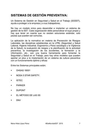 Maria Hilda López Pérez #DiaMundialSST 2015 7
SISTEMAS DE GESTIÓN PREVENTIVA:
Un Sistema de Gestión en Seguridad y Salud en el Trabajo (SGSST),
ayuda a proteger a la empresa y a sus trabajadores.
No hay un modelo único para desarrollar e implantar un sistema de
gestión de la SST. Cada organización debe personalizar el suyo propio y
hay que tener en cuenta que no existen soluciones estándar, solo
pautas que pueden ser comunes.
La aplicación de la normativa en materia de Prevención de Riesgos
Laborales, las disciplinas establecidas en la LPRL (Seguridad y Salud
Laboral, Higiene Industrial, Ergonomía y Psico sociología y la Vigilancia
de la Salud), la evaluación de riesgos y la planificación de la actividad
preventiva, la investigación de los accidentes, la formación y la
información, etc., son una buena herramienta para fomentar la
Seguridad y Salud en el Trabajo, pero hay otros modelos que pueden
aportar un plus a la implantación de un sistema de cultura preventiva
con un funcionamiento óptimo y eficaz
Entre los Sistemas principales están;
 OHSAS 18001
 NOSA 5 STAR SAFETY.
 ISTEC
 PARKER
 DUPONT
 EL MÉTODO DE LAS 5S
 DNV
 