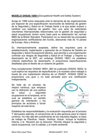 Maria Hilda López Pérez #DiaMundialSST 2015 8
MODELO OHSAS 18001 (Occupational Health and Safety System)
Surge en 1999 como respuesta ante la demanda de las organizaciones
por disponer de una especificación reconocible de Sistemas de gestión
de la Seguridad y Salud en el Trabajo frente a la que poder evaluar y
certificar sus sistemas de gestión. Son una serie de estándares
voluntarios internacionales relacionados con la gestión de seguridad y
salud ocupacional, toman como base para su elaboración las normas
8800 de la British Standard. Participaron en su desarrollo las principales
organizaciones certificadoras del mundo, abarcando más de 15 países
de Europa, Asia y América.
Es internacionalmente aceptada, define los requisitos para el
establecimiento, implantación y operación de un Sistema de Gestión en
Seguridad y Salud Ocupacional efectivo, que permita a una organización
controlar sus riesgos de Seguridad y Salud en el Trabajo y mejorar su
desempeño de la SST, sin embargo OHSAS 18001 no establece
criterios específicos de desempeño, ni proporciona especificaciones
detalladas para el diseño de un sistema de gestión.
Para complementar OHSAS 18001, BSI ha publicado OHSAS 18002, la
cual explica los requisitos de especificación y le muestra cómo trabajar a
través de una implantación efectiva de un SGSST. OHSAS 18002 le
proporciona una guía y no está pensada para una certificación
independiente.
Se trata de un proceso de
mejora continua, que empieza
con la definición de una política
de salud y seguridad
ocupacional en la empresa, en la
cual se establece un sentido
general de orientación y los
principios de acciones a tomar
respecto de este tema.
Establece las responsabilidades y la evaluación requerida por el proceso.
Y demuestra además, el compromiso de la alta gerencia para la mejora
continúa. Va más allá del cumplimiento de los requisitos legales, la base
de trabajo es Planificar, Hacer, Verificar, Actuar. Incluye la Auditoria
Interna, y la Revisión por la dirección. Permite integrar la seguridad y
salud ocupacional, con la calidad, y el medio ambiente.
 