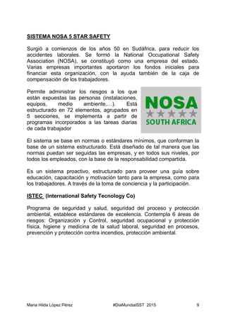 Maria Hilda López Pérez #DiaMundialSST 2015 9
SISTEMA NOSA 5 STAR SAFETY
Surgió a comienzos de los años 50 en Sudáfrica, para reducir los
accidentes laborales. Se formó la National Occupational Safety
Association (NOSA), se constituyó como una empresa del estado.
Varias empresas importantes aportaron los fondos iniciales para
financiar esta organización, con la ayuda también de la caja de
compensación de los trabajadores.
Permite administrar los riesgos a los que
están expuestas las personas (instalaciones,
equipos, medio ambiente,…). Está
estructurado en 72 elementos, agrupados en
5 secciones, se implementa a partir de
programas incorporados a las tareas diarias
de cada trabajador
El sistema se base en normas o estándares mínimos, que conforman la
base de un sistema estructurado. Está diseñado de tal manera que las
normas puedan ser seguidas las empresas, y en todos sus niveles, por
todos los empleados, con la base de la responsabilidad compartida.
Es un sistema proactivo, estructurado para proveer una guía sobre
educación, capacitación y motivación tanto para la empresa, como para
los trabajadores. A través de la toma de conciencia y la participación.
ISTEC (International Safety Tecnology Co)
Programa de seguridad y salud, seguridad del proceso y protección
ambiental, establece estándares de excelencia. Contempla 6 áreas de
riesgos: Organización y Control, seguridad ocupacional y protección
física, higiene y medicina de la salud laboral, seguridad en procesos,
prevención y protección contra incendios, protección ambiental.
 