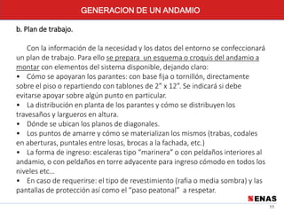 11
b. Plan de trabajo.
Con la información de la necesidad y los datos del entorno se confeccionará
un plan de trabajo. Para ello se prepara un esquema o croquis del andamio a
montar con elementos del sistema disponible, dejando claro:
• Cómo se apoyaran los parantes: con base fija o tornillón, directamente
sobre el piso o repartiendo con tablones de 2” x 12”. Se indicará si debe
evitarse apoyar sobre algún punto en particular.
• La distribución en planta de los parantes y cómo se distribuyen los
travesaños y largueros en altura.
• Dónde se ubican los planos de diagonales.
• Los puntos de amarre y cómo se materializan los mismos (trabas, codales
en aberturas, puntales entre losas, brocas a la fachada, etc.)
• La forma de ingreso: escaleras tipo “marinera” o con peldaños interiores al
andamio, o con peldaños en torre adyacente para ingreso cómodo en todos los
niveles etc…
• En caso de requerirse: el tipo de revestimiento (rafia o media sombra) y las
pantallas de protección así como el “paso peatonal” a respetar.
GENERACION DE UN ANDAMIO
 