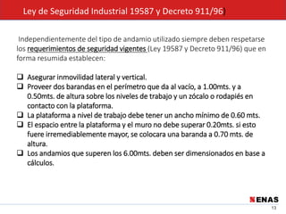 13
Ley de Seguridad Industrial 19587 y Decreto 911/96)
Independientemente del tipo de andamio utilizado siempre deben respetarse
los requerimientos de seguridad vigentes (Ley 19587 y Decreto 911/96) que en
forma resumida establecen:
 Asegurar inmovilidad lateral y vertical.
 Proveer dos barandas en el perímetro que da al vacío, a 1.00mts. y a
0.50mts. de altura sobre los niveles de trabajo y un zócalo o rodapiés en
contacto con la plataforma.
 La plataforma a nivel de trabajo debe tener un ancho mínimo de 0.60 mts.
 El espacio entre la plataforma y el muro no debe superar 0.20mts. si esto
fuere irremediablemente mayor, se colocara una baranda a 0.70 mts. de
altura.
 Los andamios que superen los 6.00mts. deben ser dimensionados en base a
cálculos.
 