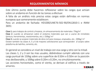 14
REQUERIMIENTOS MÍNIMOS
Este último punto debe hacernos reflexionar sobre las cargas que actúan
sobre un andamio en función de las tareas a efectuar.
A falta de un análisis más preciso estas cargas están definidas en normas
europeas que someramente establecen:
Para un andamio de fachada: HD1000/UNE76-502-90/EN12810-1 e IRAM
3691:
Clase 1: para trabajos de control y limpieza, sin almacenamiento de materiales: 75kg/m2
Clase 2: cuando se almacenan sobre el andamio materiales que van a usarse de inmediato
(pintura, herramientas, revestimientos, etc.): 150kg/ m2
Clase 3: cuando se acopian materiales de obra civil para revoque, enyesados, etc.: 200kg/ m2
Existen también las clases 4, 5 y 6 de mayores solicitaciones que corresponden al acopio sobre
plataforma de ladrillos, cemento, etc.
En general se considera un nivel de trabajo con esa carga y otro con la mitad.
Las clases 1, 2 y 3 son las mas usuales, debiéndose cumplir además con una
carga puntual de 150kg sobre una superficie de 0.50m x 0.50m en la posición
mas desfavorable, y 100kg sobre 0.20m x 0.20m, no simultáneamente.
Las acciones horizontales, como el viento, se derivan al edificio a través de
amarres.
 