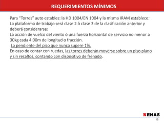 15
REQUERIMIENTOS MÍNIMOS
Para “Torres” auto estables: la HD 1004/EN 1004 y la misma IRAM establece:
La plataforma de trabajo será clase 2 ò clase 3 de la clasificación anterior y
deberá considerarse:
La acción de vuelco del viento ò una fuerza horizontal de servicio no menor a
30kg cada 4.00m de longitud o fracción.
La pendiente del piso que nunca supere 1%.
En caso de contar con ruedas, las torres deberán moverse sobre un piso plano
y sin resaltos, contando con dispositivo de frenado.
 