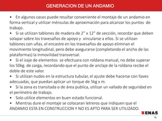 16
GENERACION DE UN ANDAMIO
• En algunos casos puede resultar conveniente el montaje de un andamio en
forma vertical y utilizar ménsulas de aproximación para alcanzar los puntos de
trabajo.
• Si se utilizan tablones de madera de 2” x 12” de sección, recordar que deben
solapar sobre los travesaños de apoyo y vincularse a ellos. Si se utilizan
tablones con uñas, el encastre en los travesaños de apoyo eliminan el
movimiento longitudinal, pero debe asegurarse (completando el ancho de las
plataformas) la inmovilidad transversal.
• Si el izaje de elementos se efectuara con roldana manual, no debe superar
los 50kg. de carga, recordando que el punto de anclaje de la roldana recibe el
doble de este valor.
• Si utilizan nudos en la estructura tubular, el ajuste debe hacerse con llaves
adecuadas, que puedan aplicar un torque de 5kg x m.
• Si la zona es transitada o de área publica, utilizar un vallado de seguridad en
el perímetro de trabajo.
• Solo utilice elementos en buen estado funcional.
• Mientras dure el montaje se colocaran letreros que indiquen que el
ANDAMIO ESTA EN CONSTRUCCION Y NO ES APTO PARA SER UTILIZADO.
 