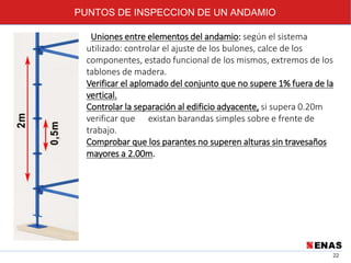 PUNTOS DE INSPECCION DE UN ANDAMIO
22
Uniones entre elementos del andamio: según el sistema
utilizado: controlar el ajuste de los bulones, calce de los
componentes, estado funcional de los mismos, extremos de los
tablones de madera.
Verificar el aplomado del conjunto que no supere 1% fuera de la
vertical.
Controlar la separación al edificio adyacente, si supera 0.20m
verificar que existan barandas simples sobre e frente de
trabajo.
Comprobar que los parantes no superen alturas sin travesaños
mayores a 2.00m.
 