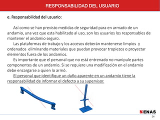 24
RESPONSABILIDAD DEL USUARIO
e. Responsabilidad del usuario:
Así como se han previsto medidas de seguridad para en armado de un
andamio, una vez que esta habilitado al uso, son los usuarios los responsables de
mantener el andamio seguro.
Las plataformas de trabajo y los accesos deberán mantenerse limpios y
ordenados eliminando materiales que puedan provocar tropiezos o proyectar
elementos fuera de los andamios.
Es importante que el personal que no está entrenado no manipule partes
componentes de un andamio. Si se requiere una modificación en el andamio
debe encargarse a quien lo armó.
El personal que identifique un daño aparente en un andamio tiene la
responsabilidad de informar el defecto a su supervisor.
 