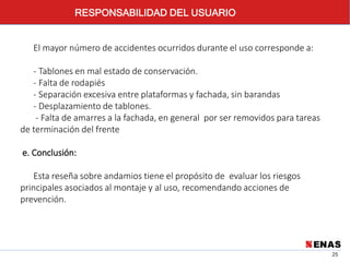 25
El mayor número de accidentes ocurridos durante el uso corresponde a:
- Tablones en mal estado de conservación.
- Falta de rodapiés
- Separación excesiva entre plataformas y fachada, sin barandas
- Desplazamiento de tablones.
- Falta de amarres a la fachada, en general por ser removidos para tareas
de terminación del frente
e. Conclusión:
Esta reseña sobre andamios tiene el propósito de evaluar los riesgos
principales asociados al montaje y al uso, recomendando acciones de
prevención.
RESPONSABILIDAD DEL USUARIO
 