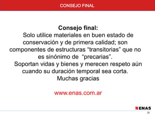 26
CONSEJO FINAL
Consejo final:
Solo utilice materiales en buen estado de
conservación y de primera calidad; son
componentes de estructuras “transitorias” que no
es sinónimo de “precarias”.
Soportan vidas y bienes y merecen respeto aún
cuando su duración temporal sea corta.
Muchas gracias
www.enas.com.ar
 