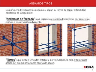 3
ANDAMIOS TIPOS
Una primera división de los andamios, según su forma de lograr estabilidad
horizontal es la siguiente:
“Andamios de fachada”: que logran su estabilidad horizontal por amarres al
edificio o construcción adyacente.
“Torres”: que deben ser autos estables, sin vinculaciones, solo estables por
acción del propio peso sobre el piso de apoyo.
 