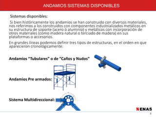 5
ANDAMIOS SISTEMAS DISPONIBLES
Sistemas disponibles:
Si bien históricamente los andamios se han construido con diversos materiales,
nos referimos a los construidos con componentes industrializados metálicos en
su estructura de soporte (acero ò aluminio) y metálicos con incorporación de
otros materiales (como madera natural o terciado de madera) en sus
plataformas o accesorios.
En grandes líneas podemos definir tres tipos de estructuras, en el orden en que
aparecieron cronológicamente:
Andamios “Tubulares” o de “Caños y Nudos”
Andamios Pre armados:
Sistema Multidireccional:
 