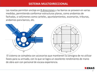 7
SISTEMA MULTIDIRECCIONAL
Las rosetas permiten anclaje en 8 direcciones y las barras se proveen en varias
medidas, permitiendo conformar estructuras planas, como andamios de
fachadas, o volúmenes como carteles, apuntalamientos, escenarios, tribunas,
andamios para barcos, etc.
El sistema se completa con accesorios que mantienen la consigna de no utilizar
llaves para su armado, con lo que se logra un excelente rendimiento de mano
de obra aún con personal de escasa experiencia.
 