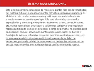 8
SISTEMA MULTIDIRECCIONAL
Este sistema combina la facilidad de montaje a puntos fijos con la versatilidad
del material tubular, pudiéndose montar estructuras planas o volúmenes. Es
el sistema más moderno de andamio y está especialmente indicado en
situaciones con escaso tiempo disponible para el armado, como en los
espectáculos y eventos que requieren: escenarios, palcos, torres, tribunas,
etc. o ante necesidades de acceder a volúmenes variados y que requieran
rápidos cambios de los niveles de apoyo, a cargo de personal no especializado
en andamios como el servicio de mantenimientos de cascos de barcos y
fuselajes de aviones, refinerías, industrias químicas, centrales eléctricas, etc.
La gran ventaja de los sistemas multidireccionales es la facilidad de
inspección, porque la calidad de montaje esta a la vista: las uniones son de
anclaje mecánico y las alturas de pandeo se verifican contando rosetas.
 
