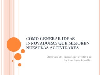 CÓMO GENERAR IDEAS
INNOVADORAS QUE MEJOREN
NUESTRAS ACTIVIDADES

       Adaptado de Innovación y creatividad
                    Enrique Rosas González
 