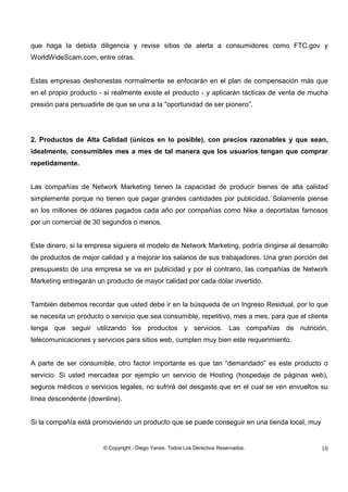 © Copyright - Diego Yanes. Todos Los Derechos Reservados. 10
que haga la debida diligencia y revise sitios de alerta a consumidores como FTC.gov y
WorldWideScam.com, entre otras.
Estas empresas deshonestas normalmente se enfocarán en el plan de compensación más que
en el propio producto - si realmente existe el producto - y aplicarán tácticas de venta de mucha
presión para persuadirle de que se una a la "oportunidad de ser pionero”.
2. Productos de Alta Calidad (únicos en lo posible), con precios razonables y que sean,
idealmente, consumibles mes a mes de tal manera que los usuarios tengan que comprar
repetidamente.
Las compañías de Network Marketing tienen la capacidad de producir bienes de alta calidad
simplemente porque no tienen que pagar grandes cantidades por publicidad. Solamente piense
en los millones de dólares pagados cada año por compañías como Nike a deportistas famosos
por un comercial de 30 segundos o menos.
Este dinero, si la empresa siguiera el modelo de Network Marketing, podría dirigirse al desarrollo
de productos de mejor calidad y a mejorar los salarios de sus trabajadores. Una gran porción del
presupuesto de una empresa se va en publicidad y por el contrario, las compañías de Network
Marketing entregarán un producto de mayor calidad por cada dólar invertido.
También debemos recordar que usted debe ir en la búsqueda de un Ingreso Residual, por lo que
se necesita un producto o servicio que sea consumible, repetitivo, mes a mes, para que el cliente
tenga que seguir utilizando los productos y servicios. Las compañías de nutrición,
telecomunicaciones y servicios para sitios web, cumplen muy bien este requerimiento.
A parte de ser consumible, otro factor importante es que tan “demandado” es este producto o
servicio. Si usted mercadea por ejemplo un servicio de Hosting (hospedaje de páginas web),
seguros médicos o servicios legales, no sufrirá del desgaste que en el cual se ven envueltos su
línea descendente (downline).
Si la compañía está promoviendo un producto que se puede conseguir en una tienda local, muy
 