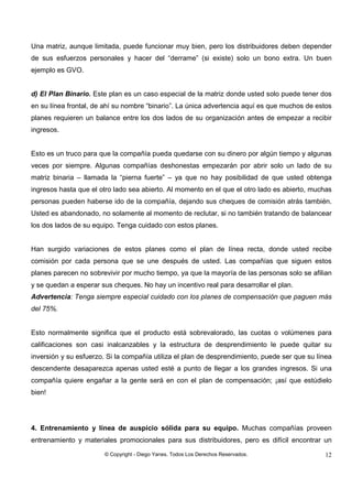 © Copyright - Diego Yanes. Todos Los Derechos Reservados. 12
Una matriz, aunque limitada, puede funcionar muy bien, pero los distribuidores deben depender
de sus esfuerzos personales y hacer del “derrame” (si existe) solo un bono extra. Un buen
ejemplo es GVO.
d) El Plan Binario. Este plan es un caso especial de la matriz donde usted solo puede tener dos
en su línea frontal, de ahí su nombre “binario”. La única advertencia aquí es que muchos de estos
planes requieren un balance entre los dos lados de su organización antes de empezar a recibir
ingresos.
Esto es un truco para que la compañía pueda quedarse con su dinero por algún tiempo y algunas
veces por siempre. Algunas compañías deshonestas empezarán por abrir solo un lado de su
matriz binaria – llamada la “pierna fuerte” – ya que no hay posibilidad de que usted obtenga
ingresos hasta que el otro lado sea abierto. Al momento en el que el otro lado es abierto, muchas
personas pueden haberse ido de la compañía, dejando sus cheques de comisión atrás también.
Usted es abandonado, no solamente al momento de reclutar, si no también tratando de balancear
los dos lados de su equipo. Tenga cuidado con estos planes.
Han surgido variaciones de estos planes como el plan de línea recta, donde usted recibe
comisión por cada persona que se une después de usted. Las compañías que siguen estos
planes parecen no sobrevivir por mucho tiempo, ya que la mayoría de las personas solo se afilian
y se quedan a esperar sus cheques. No hay un incentivo real para desarrollar el plan.
Advertencia: Tenga siempre especial cuidado con los planes de compensación que paguen más
del 75%.
Esto normalmente significa que el producto está sobrevalorado, las cuotas o volúmenes para
calificaciones son casi inalcanzables y la estructura de desprendimiento le puede quitar su
inversión y su esfuerzo. Si la compañía utiliza el plan de desprendimiento, puede ser que su línea
descendente desaparezca apenas usted esté a punto de llegar a los grandes ingresos. Si una
compañía quiere engañar a la gente será en con el plan de compensación; ¡así que estúdielo
bien!
4. Entrenamiento y línea de auspicio sólida para su equipo. Muchas compañías proveen
entrenamiento y materiales promocionales para sus distribuidores, pero es difícil encontrar un
 