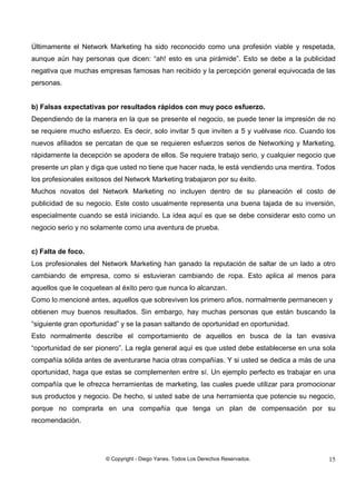 © Copyright - Diego Yanes. Todos Los Derechos Reservados. 15
Últimamente el Network Marketing ha sido reconocido como una profesión viable y respetada,
aunque aún hay personas que dicen: “ah! esto es una pirámide”. Esto se debe a la publicidad
negativa que muchas empresas famosas han recibido y la percepción general equivocada de las
personas.
b) Falsas expectativas por resultados rápidos con muy poco esfuerzo.
Dependiendo de la manera en la que se presente el negocio, se puede tener la impresión de no
se requiere mucho esfuerzo. Es decir, solo invitar 5 que inviten a 5 y vuélvase rico. Cuando los
nuevos afiliados se percatan de que se requieren esfuerzos serios de Networking y Marketing,
rápidamente la decepción se apodera de ellos. Se requiere trabajo serio, y cualquier negocio que
presente un plan y diga que usted no tiene que hacer nada, le está vendiendo una mentira. Todos
los profesionales exitosos del Network Marketing trabajaron por su éxito.
Muchos novatos del Network Marketing no incluyen dentro de su planeación el costo de
publicidad de su negocio. Este costo usualmente representa una buena tajada de su inversión,
especialmente cuando se está iniciando. La idea aquí es que se debe considerar esto como un
negocio serio y no solamente como una aventura de prueba.
c) Falta de foco.
Los profesionales del Network Marketing han ganado la reputación de saltar de un lado a otro
cambiando de empresa, como si estuvieran cambiando de ropa. Esto aplica al menos para
aquellos que le coquetean al éxito pero que nunca lo alcanzan.
Como lo mencioné antes, aquellos que sobreviven los primero años, normalmente permanecen y
obtienen muy buenos resultados. Sin embargo, hay muchas personas que están buscando la
“siguiente gran oportunidad” y se la pasan saltando de oportunidad en oportunidad.
Esto normalmente describe el comportamiento de aquellos en busca de la tan evasiva
“oportunidad de ser pionero”. La regla general aquí es que usted debe establecerse en una sola
compañía sólida antes de aventurarse hacia otras compañías. Y si usted se dedica a más de una
oportunidad, haga que estas se complementen entre sí. Un ejemplo perfecto es trabajar en una
compañía que le ofrezca herramientas de marketing, las cuales puede utilizar para promocionar
sus productos y negocio. De hecho, si usted sabe de una herramienta que potencie su negocio,
porque no comprarla en una compañía que tenga un plan de compensación por su
recomendación.
 