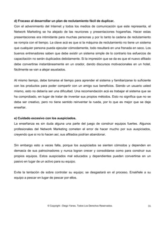 © Copyright - Diego Yanes. Todos Los Derechos Reservados. 16
d) Fracaso al desarrollar un plan de reclutamiento fácil de duplicar.
Con el advenimiento del Internet y todos los medios de comunicación que este representa, el
Network Marketing se ha alejado de las reuniones y presentaciones hogareñas. Hacer estas
presentaciones era intimidante para muchas personas y por lo tanto la cadena de reclutamiento
se rompía con el tiempo. La clave acá es que si la máquina de reclutamiento no tiene un sistema
que cualquier persona pueda ejecutar cómodamente, todo resultará en una frenada en seco. Los
buenos entrenadores saben que debe existir un sistema simple de lo contrario los esfuerzos de
capacitación no serán duplicados debidamente. Si la impresión que se da es que el nuevo afiliado
debe convertirse instantáneamente en un orador, dando discursos motivacionales en un hotel,
fácilmente se van a alejar asustados.
Al mismo tiempo, debe tomarse el tiempo para aprender el sistema y familiarizarse lo suficiente
con los productos para poder compartir con un amigo sus beneficios. Siendo un usuario usted
mismo, esto no debería ser una dificultad. Una recomendación acá es trabajar el sistema que se
ha comprobado, en lugar de tratar de inventar sus propios métodos. Esto no significa que no se
deba ser creativo, pero no tiene sentido reinventar la rueda, por lo que es mejor que se deje
enseñar.
e) Cuidado excesivo con los auspiciados.
La enseñanza es sin duda alguna una parte del juego de construir equipos fuertes. Algunos
profesionales del Network Marketing cometen el error de hacer mucho por sus auspiciados,
creyendo que si no lo hacen así, sus afiliados podrían abandonar.
Sin embargo esto a veces falla, porque los auspiciados se sienten cómodos y dependen en
demasía de sus patrocinadores y nunca logran crecer y consolidarse como para construir sus
propios equipos. Estos auspiciados mal educados y dependientes pueden convertirse en un
pasivo en lugar de un activo para su equipo.
Evite la tentación de sobre controlar su equipo; se desgastará en el proceso. Enséñele a su
equipo a pescar en lugar de pescar por ellos.
 