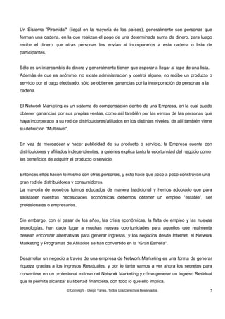 © Copyright - Diego Yanes. Todos Los Derechos Reservados. 7
Un Sistema "Piramidal" (ilegal en la mayoría de los países), generalmente son personas que
forman una cadena, en la que realizan el pago de una determinada suma de dinero, para luego
recibir el dinero que otras personas les envían al incorporarlos a esta cadena o lista de
participantes.
Sólo es un intercambio de dinero y generalmente tienen que esperar a llegar al tope de una lista.
Además de que es anónimo, no existe administración y control alguno, no recibe un producto o
servicio por el pago efectuado, sólo se obtienen ganancias por la incorporación de personas a la
cadena.
El Network Marketing es un sistema de compensación dentro de una Empresa, en la cual puede
obtener ganancias por sus propias ventas, como así también por las ventas de las personas que
haya incorporado a su red de distribuidores/afiliados en los distintos niveles, de allí también viene
su definición "Multinivel".
En vez de mercadear y hacer publicidad de su producto o servicio, la Empresa cuenta con
distribuidores y afiliados independientes, a quienes explica tanto la oportunidad del negocio como
los beneficios de adquirir el producto o servicio.
Entonces ellos hacen lo mismo con otras personas, y esto hace que poco a poco construyan una
gran red de distribuidores y consumidores.
La mayoría de nosotros fuimos educados de manera tradicional y hemos adoptado que para
satisfacer nuestras necesidades económicas debemos obtener un empleo "estable", ser
profesionales o empresarios.
Sin embargo, con el pasar de los años, las crisis económicas, la falta de empleo y las nuevas
tecnologías, han dado lugar a muchas nuevas oportunidades para aquellos que realmente
desean encontrar alternativas para generar ingresos, y los negocios desde Internet, el Network
Marketing y Programas de Afiliados se han convertido en la "Gran Estrella".
Desarrollar un negocio a través de una empresa de Network Marketing es una forma de generar
riqueza gracias a los Ingresos Residuales, y por lo tanto vamos a ver ahora los secretos para
convertirse en un profesional exitoso del Network Marketing y cómo generar un Ingreso Residual
que le permita alcanzar su libertad financiera, con todo lo que ello implica.
 