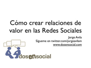 Cómo crear relaciones de
valor en las Redes Sociales
                                 Jorge Avila
         Sígueme en twitter.com/jorgeavilam
                     www.dosensocial.com
 