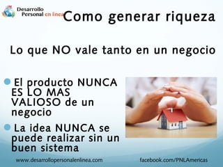 Como generar riqueza
Lo que NO vale tanto en un negocio

El producto NUNCA
ES LO MAS
VALIOSO de un
negocio

La idea NUNCA se

puede realizar sin un
buen sistema
www.desarrollopersonalenlinea.com

facebook.com/PNLAmericas

 