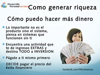 Como generar riqueza
Cómo puedo hacer más dinero
 Lo importante no es el

producto sino el sistema,
piensa en sistemas que
funcionen sin ti

 Encuentra una actividad que

te de ingresos EXTRAS y
destina TODO a INVERSION

 Págate a ti mismo primero
 DECIDE pagar el precio del
éxito financiero

facebook.com/PNLAmericas

 