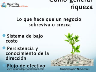 Como generar
riqueza
Lo que hace que un negocio
sobreviva o crezca

Sistema de bajo
costo

Persistencia y

conocimiento de la
dirección

Flujo de efectivo
www.desarrollopersonalenlinea.com

facebook.com/PNLAmericas

 