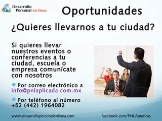 Oportunidades
¿Quieres llevarnos a tu ciudad?
Si quieres llevar
nuestros eventos o
conferencias a tu
ciudad, escuela o
empresa comunícate
con nosotros
Por correo electrónico a
info@pnlaplicada.com.mx

Por teléfono al número
+52 (442) 1964082

www.desarrollopersonalenlinea.com

facebook.com/PNLAmericas

 
