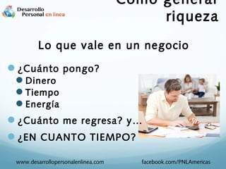 Como generar
riqueza
Lo que vale en un negocio
¿Cuánto pongo?
Dinero
Tiempo
Energía

¿Cuánto me regresa? y…
¿EN CUANTO TIEMPO?
www.desarrollopersonalenlinea.com

facebook.com/PNLAmericas

 