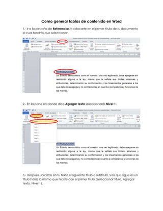 Como generar tablas de contenido en Word
1.- Ir a la pestaña de Referencias y colocarte en el primer título de tu documento
el cual tendrás que seleccionar.




2.- En la parte en donde dice Agregar texto seleccionarás Nivel 1.




3.- Después ubicarás en tu texto el siguiente título o subtítulo. Si lo que sigue es un
título harás lo mismo que hiciste con el primer título (Seleccionar título, Agregar
texto, Nivel 1).
 