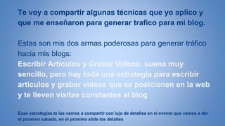 Te voy a compartir algunas técnicas que yo aplico y 
que me enseñaron para generar trafico para mi blog. 
Estas son mis dos armas poderosas para generar tráfico 
hacia mis blogs: 
Escribir Artículos y Grabar Videos: suena muy 
sencillo, pero hay toda una estrategia para escribir 
articulos y grabar videos que se posicionen en la web 
y te lleven visitas constantes al blog 
Esas estrategias te las vamos a compartir con lujo de detalles en el evento que vamos a dar 
el proximo sabado, en el proximo slide los detalles 
 