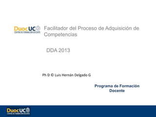 Facilitador del Proceso de Adquisición de
Competencias
DDA 2013
Ph D © Luis Hernán Delgado G
Programa de Formación
Docente
 