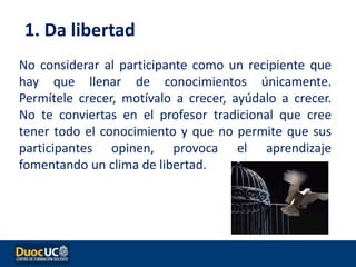 No considerar al participante como un recipiente que
hay que llenar de conocimientos únicamente.
Permítele crecer, motívalo a crecer, ayúdalo a crecer.
No te conviertas en el profesor tradicional que cree
tener todo el conocimiento y que no permite que sus
participantes opinen, provoca el aprendizaje
fomentando un clima de libertad.
1. Da libertad
 