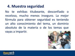 No te exhibas titubeante, desconfiado o
receloso, mucho menos inseguro. La mejor
fórmula para obtener seguridad es teniendo
un alto conocimiento del tema, un dominio
absoluto de la materia o de los temas que
vayas a impartir.
4. Muestra seguridad.
 