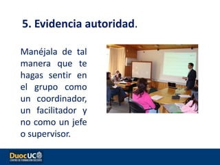 Manéjala de tal
manera que te
hagas sentir en
el grupo como
un coordinador,
un facilitador y
no como un jefe
o supervisor.
5. Evidencia autoridad.
 