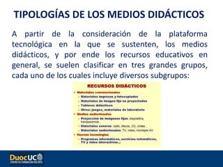 A partir de la consideración de la plataforma
tecnológica en la que se sustenten, los medios
didácticos, y por ende los recursos educativos en
general, se suelen clasificar en tres grandes grupos,
cada uno de los cuales incluye diversos subgrupos:
TIPOLOGÍAS DE LOS MEDIOS DIDÁCTICOS
 