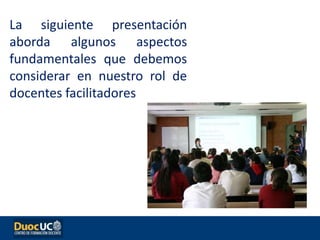 La siguiente presentación
aborda algunos aspectos
fundamentales que debemos
considerar en nuestro rol de
docentes facilitadores
 
