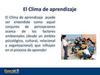 El Clima de aprendizaje puede
ser entendido como aquel
conjunto de percepciones
acerca de los factores
ambientales (desde un ámbito
psicológico, cultural, relacional
y organizacional) que influyen
en el proceso de aprender
El Clima de aprendizaje
 