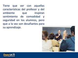 Tiene que ver con aquellas
características del profesor y del
ambiente que inspiran
sentimiento de comodidad y
seguridad en los alumnos, pero
que a la vez son desafiantes para
su aprendizaje.
 