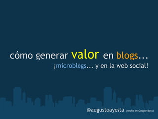 cómo generar   valor        en blogs... 
         ¡microblogs... y en la web social!




                    @augustoayesta (hecho en Google docs)
 