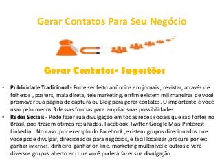 Gerar Contatos Para Seu Negócio



                Gerar Contatos- Sugestões
• Publicidade Tradicional - Pode ser feito anúncios em jornais , revistar, através de
  folhetos , posters, mala direta, telemarketing, enfim existem mil maneiras de você
  promover sua página de captura ou Blog para gerar contatos. O importante é você
  usar pelo menos 3 dessas formas para ampliar suas possibilidades.
• Redes Sociais - Pode fazer sua divulgação em todas redes sociais que são fortes no
  Brasil, pois trazem ótimos resultados. Facebook-Twitter-Google Mais-Pinterest-
  Linkedin . No caso ,por exemplo do Facebook ,existem grupos direcionados que
  você pode divulgar, direcionados para negócios, é fácil localizar ,procure por ex:
  ganhar internet, dinheiro-ganhar on line, marketing multinível e outros e verá
  diversos grupos aberto em que você poderá fazer sua divulgação.
 