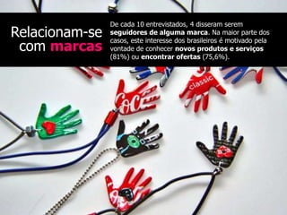 De cada 10 entrevistados, 4 disseram serem
Relacionam-se   seguidores de alguma marca. Na maior parte dos
                casos, este interesse dos brasileiros é motivado pela
 com marcas     vontade de conhecer novos produtos e serviços
                (81%) ou encontrar ofertas (75,6%).
 