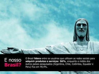 E nosso   O Brasil lidera entre os usuários que utilizam as redes sociais para
          adquirir produtos e serviços: 56%, enquanto a média dos
Brasil?   outros países pesquisados (Argentina, Chile, Colômbia, Equador e
          Peru) fica em 49,4%.
 