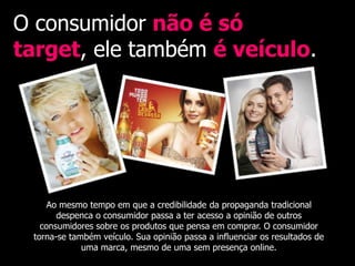 O consumidor não é só
target, ele também é veículo.




     Ao mesmo tempo em que a credibilidade da propaganda tradicional
       despenca o consumidor passa a ter acesso a opinião de outros
   consumidores sobre os produtos que pensa em comprar. O consumidor
 torna-se também veículo. Sua opinião passa a influenciar os resultados de
             uma marca, mesmo de uma sem presença online.
 