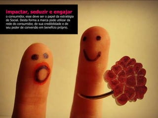 impactar, seduzir e engajar
o consumidor, esse deve ser o papel da estratégia
de Social. Desta forma a marca pode utilizar da
rede do consumidor, de sua credibilidade e de
seu poder de conversão em benefício próprio.
 