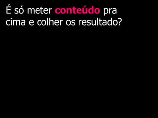 É só meter conteúdo pra
cima e colher os resultado?
 