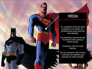 MÍDIA

É o verdadeiro herói aos olhos
 da agência e do cliente, já o
profissional de social acha ele
        meio babacão.

Sua superforça permite que ele
  movimente muita gente ao
       mesmo tempo.

  Chamativo, não é lá muito
          discreto.

Por ser overpower não funciona
 muito bem em trabalhos que
  precisam de maior precisão.
 