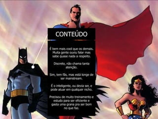 CONTEÚDO

É bem mais cool que os demais.
  Muita gente ouviu falar mas
  sabe quase nada a respeito.

  Discreto, não chama tanta
           atenção.

Sim, tem fãs, mas está longe de
        ser mainstream.

É o inteligente, ou devia ser, e
pode atuar em qualquer nicho.

Precisou de muito treinamento e
   estudo para ser eficiente e
 gasta uma grana pra ser bom
          no que faz.
 