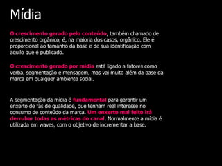 Mídia
O crescimento gerado pelo conteúdo, também chamado de
crescimento orgânico, é, na maioria dos casos, orgânico. Ele é
proporcional ao tamanho da base e de sua identificação com
aquilo que é publicado.

O crescimento gerado por mídia está ligado a fatores como
verba, segmentação e mensagem, mas vai muito além da base da
marca em qualquer ambiente social.


A segmentação da mídia é fundamental para garantir um
enxerto de fãs de qualidade, que tenham real interesse no
consumo de conteúdo da marca. Um enxerto mal feito irá
derrubar todas as métricas do canal. Normalmente a mídia é
utilizada em waves, com o objetivo de incrementar a base.
 