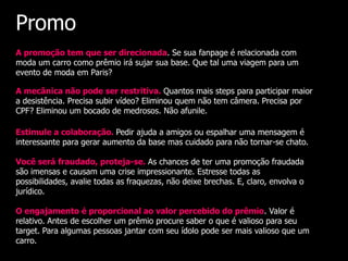 Promo
A promoção tem que ser direcionada. Se sua fanpage é relacionada com
moda um carro como prêmio irá sujar sua base. Que tal uma viagem para um
evento de moda em Paris?

A mecânica não pode ser restritiva. Quantos mais steps para participar maior
a desistência. Precisa subir vídeo? Eliminou quem não tem câmera. Precisa por
CPF? Eliminou um bocado de medrosos. Não afunile.

Estimule a colaboração. Pedir ajuda a amigos ou espalhar uma mensagem é
interessante para gerar aumento da base mas cuidado para não tornar-se chato.

Você será fraudado, proteja-se. As chances de ter uma promoção fraudada
são imensas e causam uma crise impressionante. Estresse todas as
possibilidades, avalie todas as fraquezas, não deixe brechas. E, claro, envolva o
jurídico.

O engajamento é proporcional ao valor percebido do prêmio. Valor é
relativo. Antes de escolher um prêmio procure saber o que é valioso para seu
target. Para algumas pessoas jantar com seu ídolo pode ser mais valioso que um
carro.
 